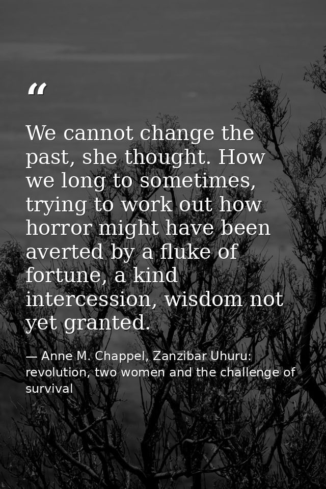 We cannot change the past, she thought. How we long to sometimes, trying to work out how horror might have been averted  — Anne M. Chappel, Zanzibar Uhuru: revolution, two women and the challenge of survival