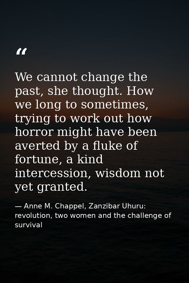 We cannot change the past, she thought. How we long to sometimes, trying to work out how horror might have been averted  — Anne M. Chappel, Zanzibar Uhuru: revolution, two women and the challenge of survival