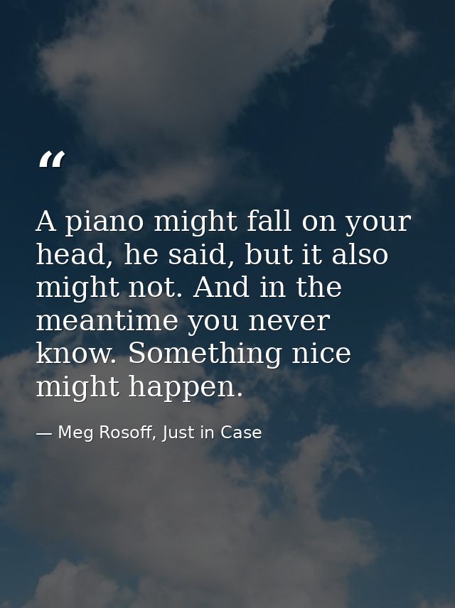 A piano might fall on your head, he said, but it also might not. And in the meantime you never know. Something nice migh — Meg Rosoff, Just in Case