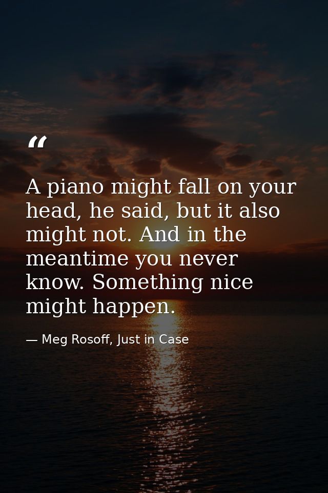 A piano might fall on your head, he said, but it also might not. And in the meantime you never know. Something nice migh — Meg Rosoff, Just in Case