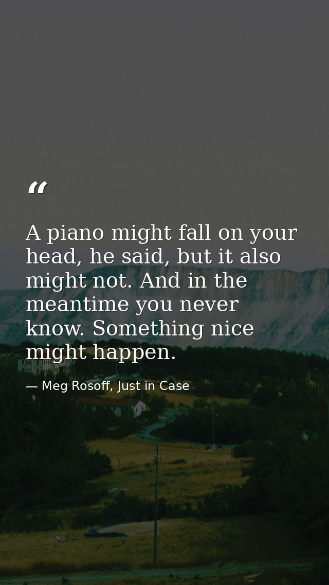 A piano might fall on your head, he said, but it also might not. And in the meantime you never know. Something nice migh — Meg Rosoff, Just in Case
