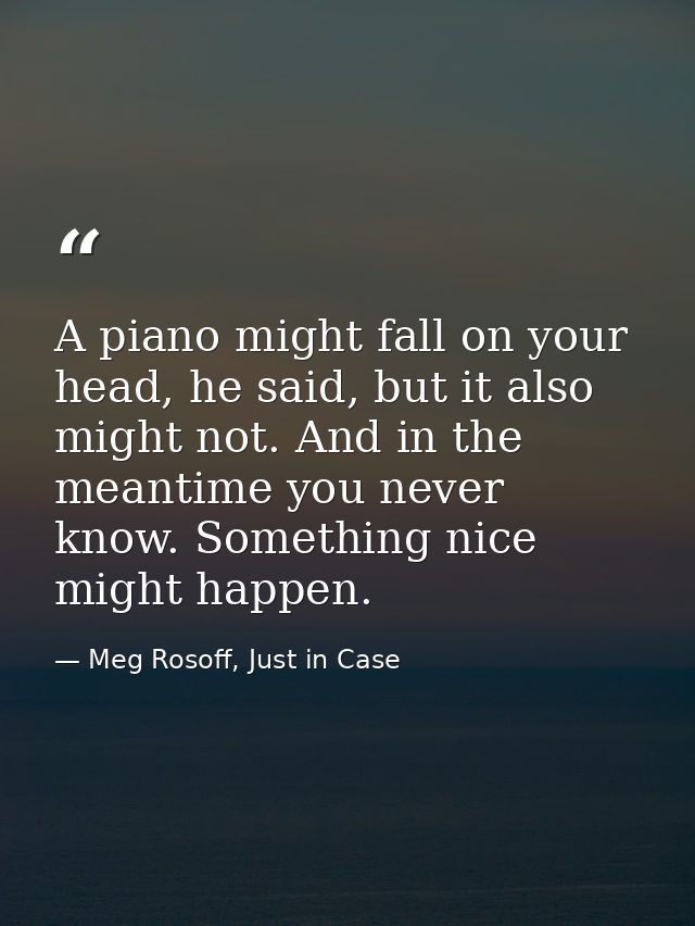 A piano might fall on your head, he said, but it also might not. And in the meantime you never know. Something nice migh — Meg Rosoff, Just in Case