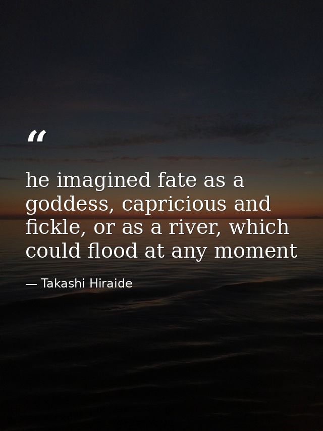 he imagined fate as a goddess, capricious and fickle, or as a river, which could flood at any moment — Takashi Hiraide