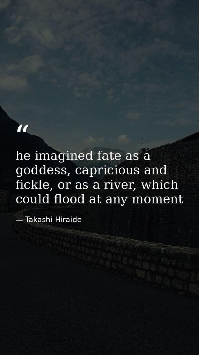 he imagined fate as a goddess, capricious and fickle, or as a river, which could flood at any moment — Takashi Hiraide