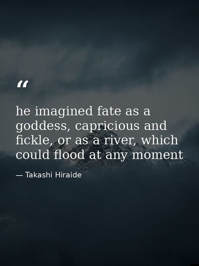 he imagined fate as a goddess, capricious and fickle, or as a river, which could flood at any moment — Takashi Hiraide