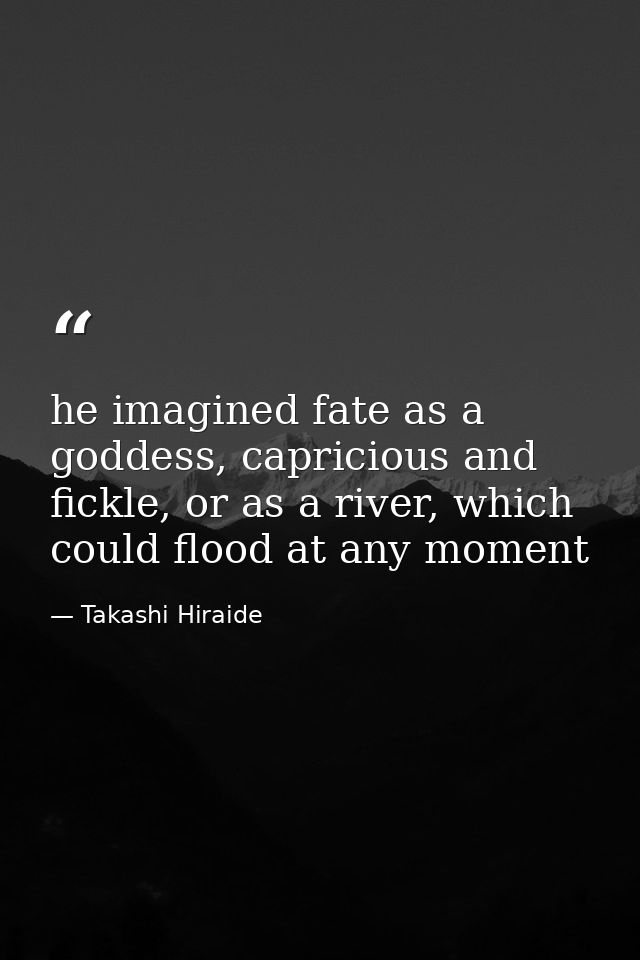 he imagined fate as a goddess, capricious and fickle, or as a river, which could flood at any moment — Takashi Hiraide