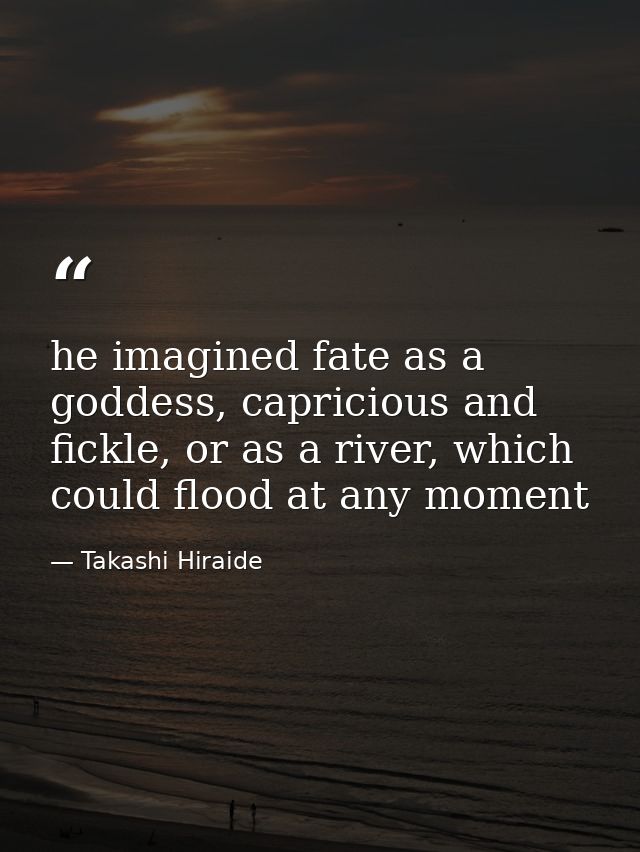 he imagined fate as a goddess, capricious and fickle, or as a river, which could flood at any moment — Takashi Hiraide