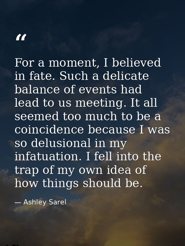 For a moment, I believed in fate. Such a delicate balance of events had lead to us meeting. It all seemed too much to be — Ashley Sarel