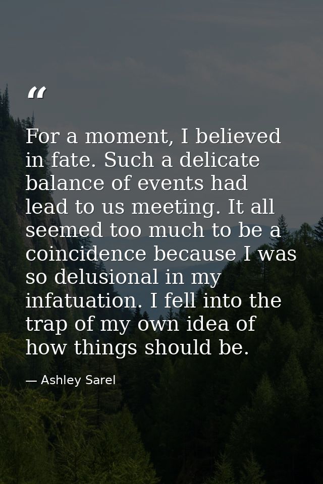 For a moment, I believed in fate. Such a delicate balance of events had lead to us meeting. It all seemed too much to be — Ashley Sarel
