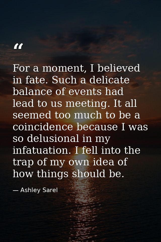 For a moment, I believed in fate. Such a delicate balance of events had lead to us meeting. It all seemed too much to be — Ashley Sarel