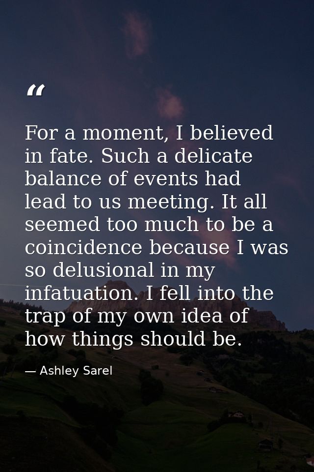 For a moment, I believed in fate. Such a delicate balance of events had lead to us meeting. It all seemed too much to be — Ashley Sarel