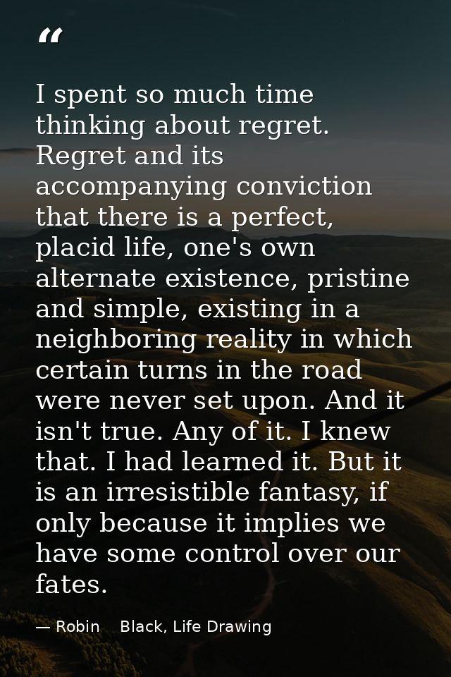 I spent so much time thinking about regret. Regret and its accompanying conviction that there is a perfect, placid life, — Robin    Black, Life Drawing