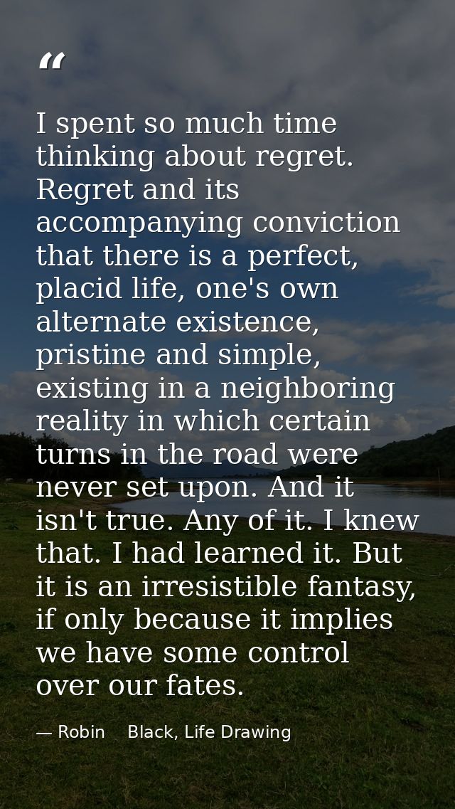 I spent so much time thinking about regret. Regret and its accompanying conviction that there is a perfect, placid life, — Robin    Black, Life Drawing