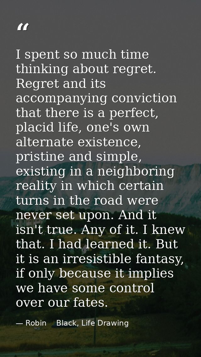 I spent so much time thinking about regret. Regret and its accompanying conviction that there is a perfect, placid life, — Robin    Black, Life Drawing