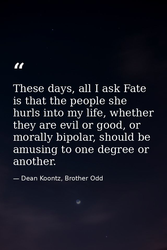 These days, all I ask Fate is that the people she hurls into my life, whether they are evil or good, or morally bipolar, — Dean Koontz, Brother Odd