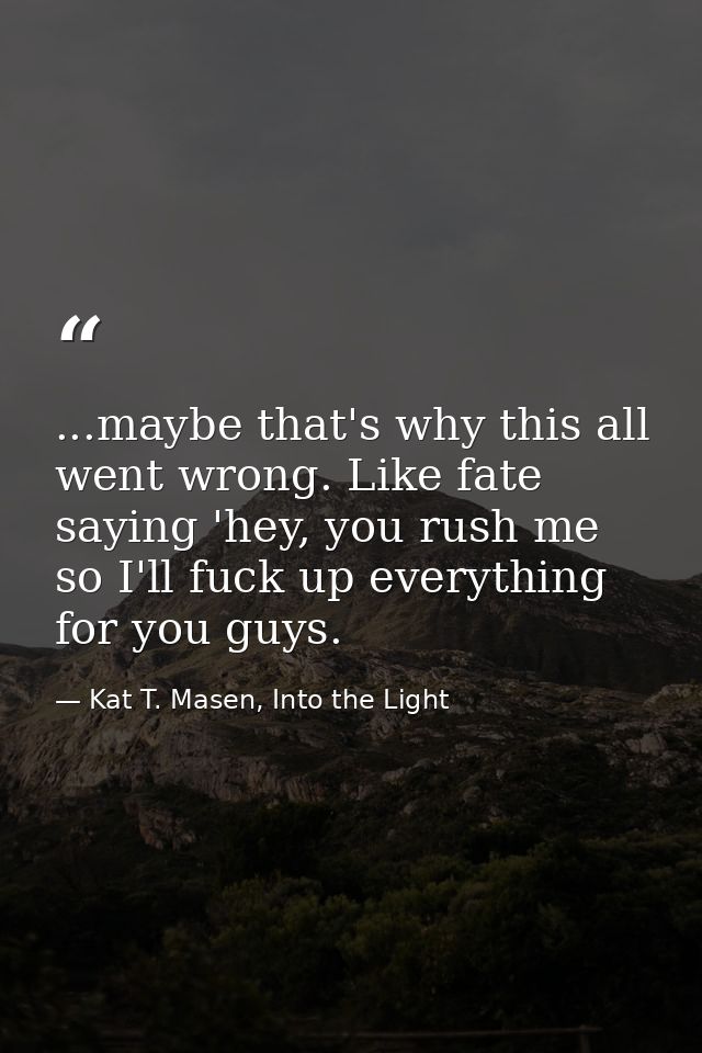...maybe that's why this all went wrong. Like fate saying 'hey, you rush me so I'll fuck up everything for you guys. — Kat T. Masen, Into the Light