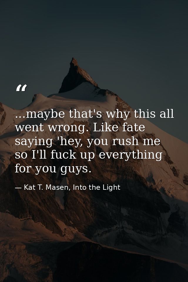 ...maybe that's why this all went wrong. Like fate saying 'hey, you rush me so I'll fuck up everything for you guys. — Kat T. Masen, Into the Light