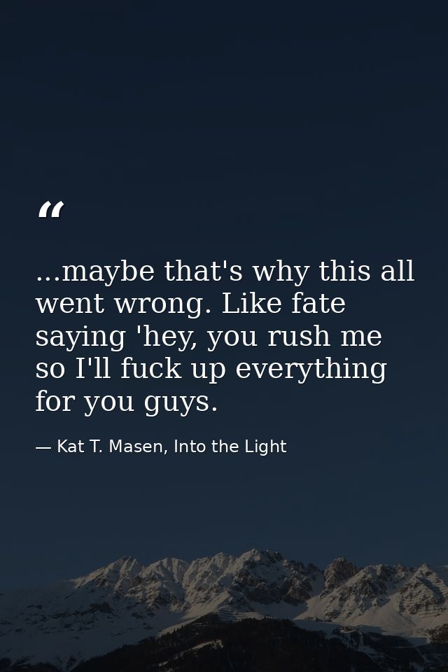 ...maybe that's why this all went wrong. Like fate saying 'hey, you rush me so I'll fuck up everything for you guys. — Kat T. Masen, Into the Light