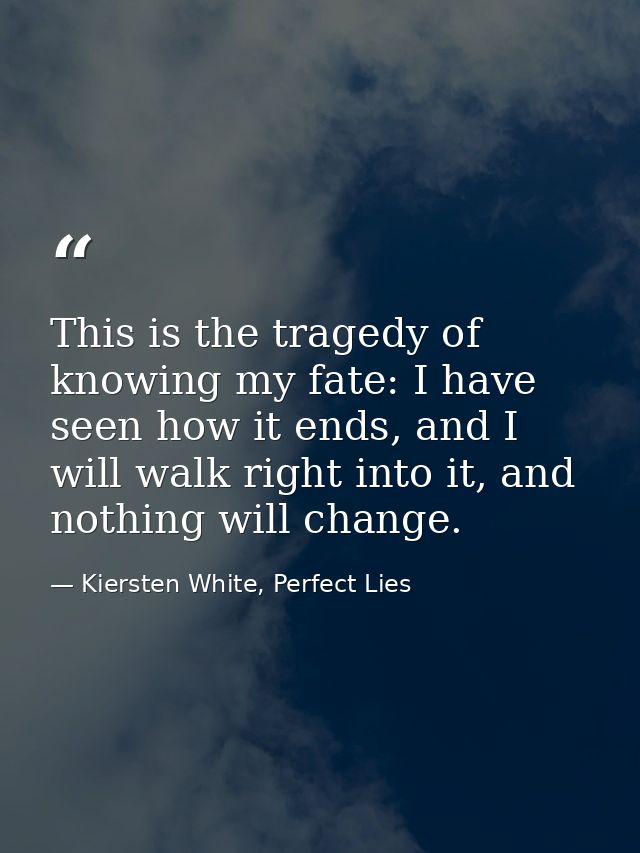 This is the tragedy of knowing my fate: I have seen how it ends, and I will walk right into it, and nothing will change. — Kiersten White, Perfect Lies