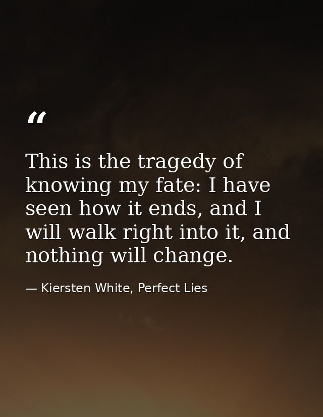 This is the tragedy of knowing my fate: I have seen how it ends, and I will walk right into it, and nothing will change. — Kiersten White, Perfect Lies