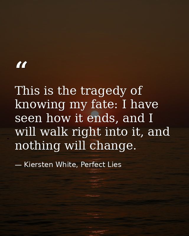 This is the tragedy of knowing my fate: I have seen how it ends, and I will walk right into it, and nothing will change. — Kiersten White, Perfect Lies