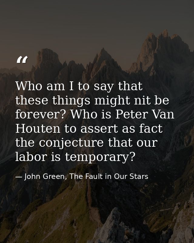 Who am I to say that these things might nit be forever? Who is Peter Van Houten to assert as fact the conjecture that ou — John Green, The Fault in Our Stars