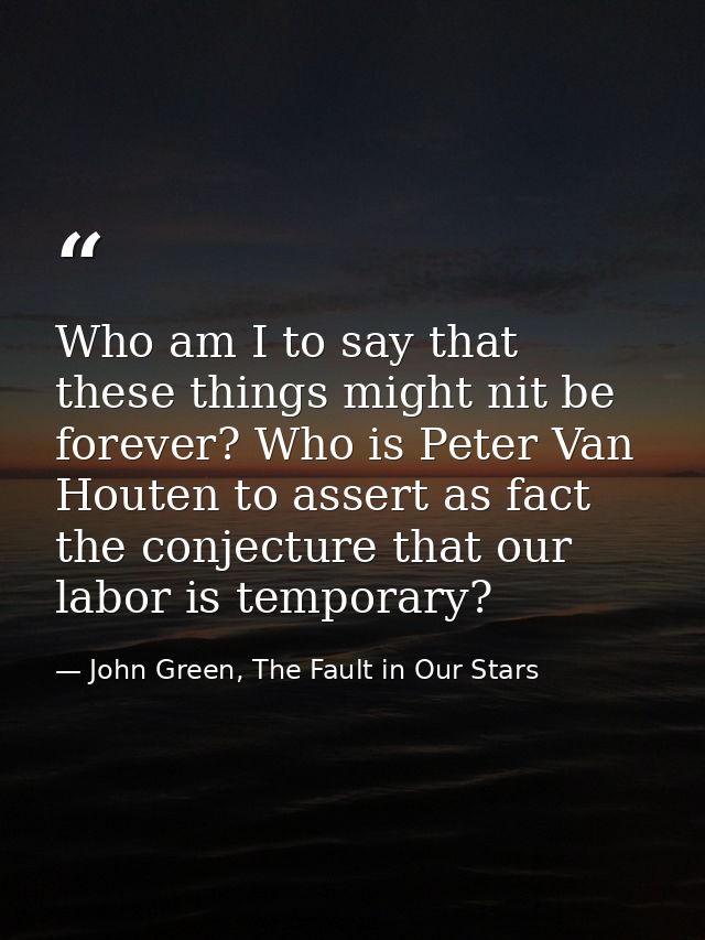 Who am I to say that these things might nit be forever? Who is Peter Van Houten to assert as fact the conjecture that ou — John Green, The Fault in Our Stars
