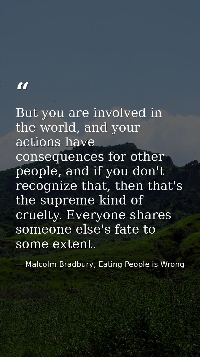 But you are involved in the world, and your actions have consequences for other people, and if you don't recognize that, — Malcolm Bradbury, Eating People is Wrong