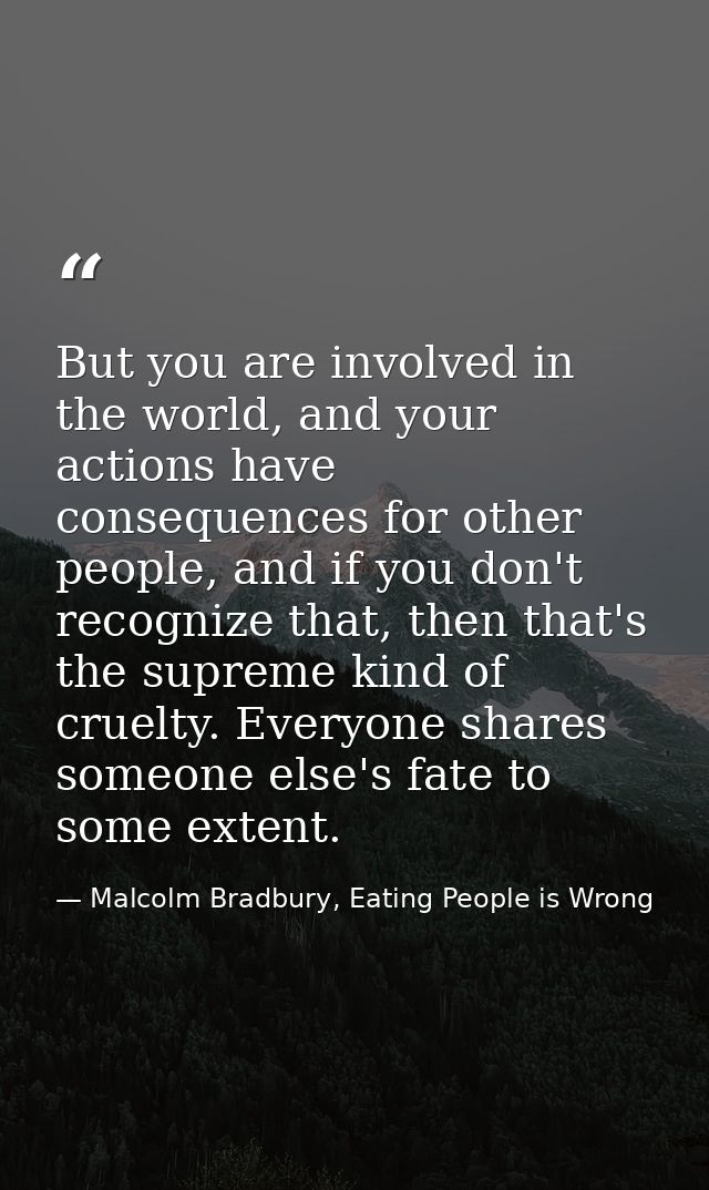 But you are involved in the world, and your actions have consequences for other people, and if you don't recognize that, — Malcolm Bradbury, Eating People is Wrong