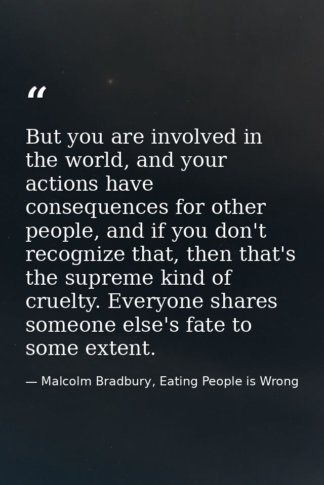 But you are involved in the world, and your actions have consequences for other people, and if you don't recognize that, — Malcolm Bradbury, Eating People is Wrong
