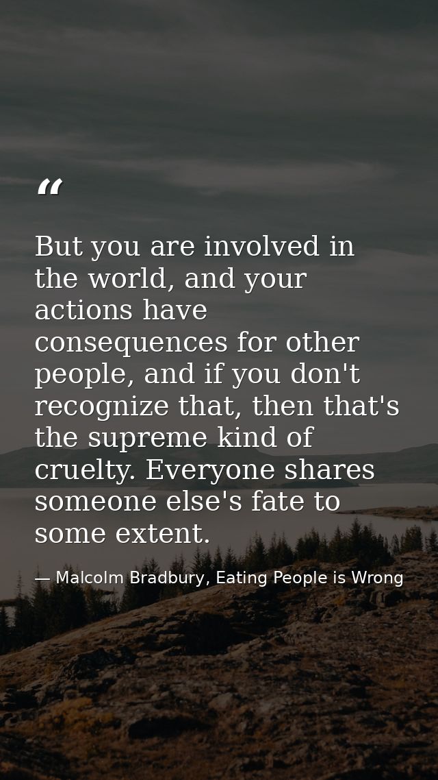 But you are involved in the world, and your actions have consequences for other people, and if you don't recognize that, — Malcolm Bradbury, Eating People is Wrong
