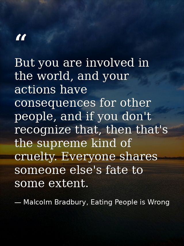 But you are involved in the world, and your actions have consequences for other people, and if you don't recognize that, — Malcolm Bradbury, Eating People is Wrong