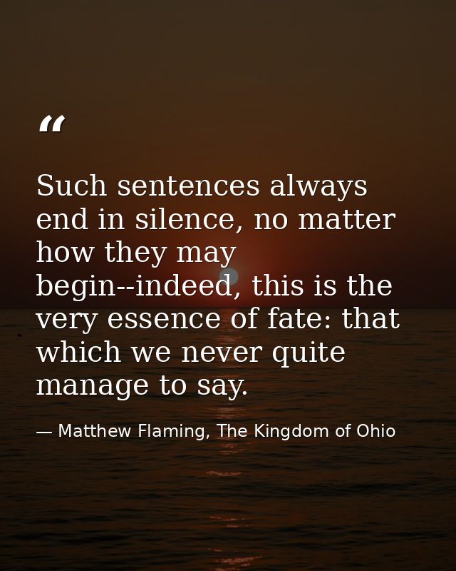 Such sentences always end in silence, no matter how they may begin--indeed, this is the very essence of fate: that which — Matthew Flaming, The Kingdom of Ohio