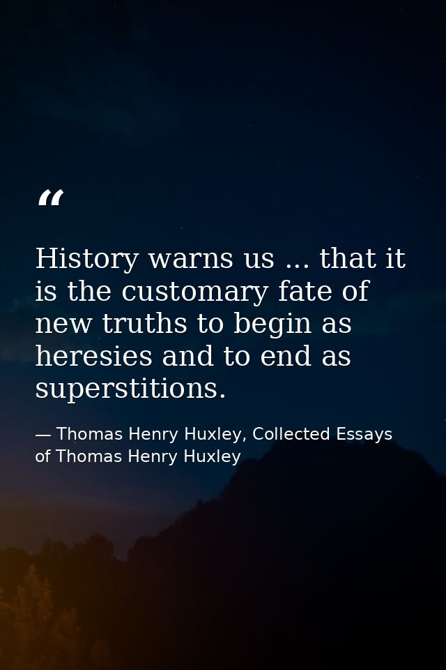 History warns us ... that it is the customary fate of new truths to begin as heresies and to end as superstitions. — Thomas Henry Huxley, Collected Essays of Thomas Henry Huxley