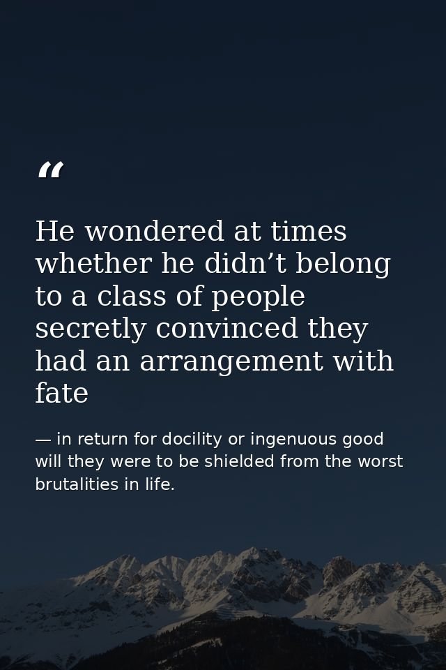 He wondered at times whether he didn’t belong to a class of people secretly convinced they had an arrangement with fate — in return for docility or ingenuous good will they were to be shielded from the worst brutalities in life.