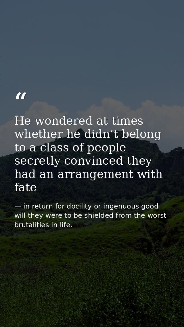 He wondered at times whether he didn’t belong to a class of people secretly convinced they had an arrangement with fate — in return for docility or ingenuous good will they were to be shielded from the worst brutalities in life.