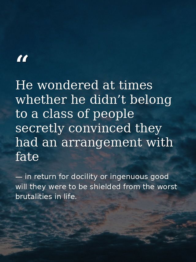 He wondered at times whether he didn’t belong to a class of people secretly convinced they had an arrangement with fate — in return for docility or ingenuous good will they were to be shielded from the worst brutalities in life.
