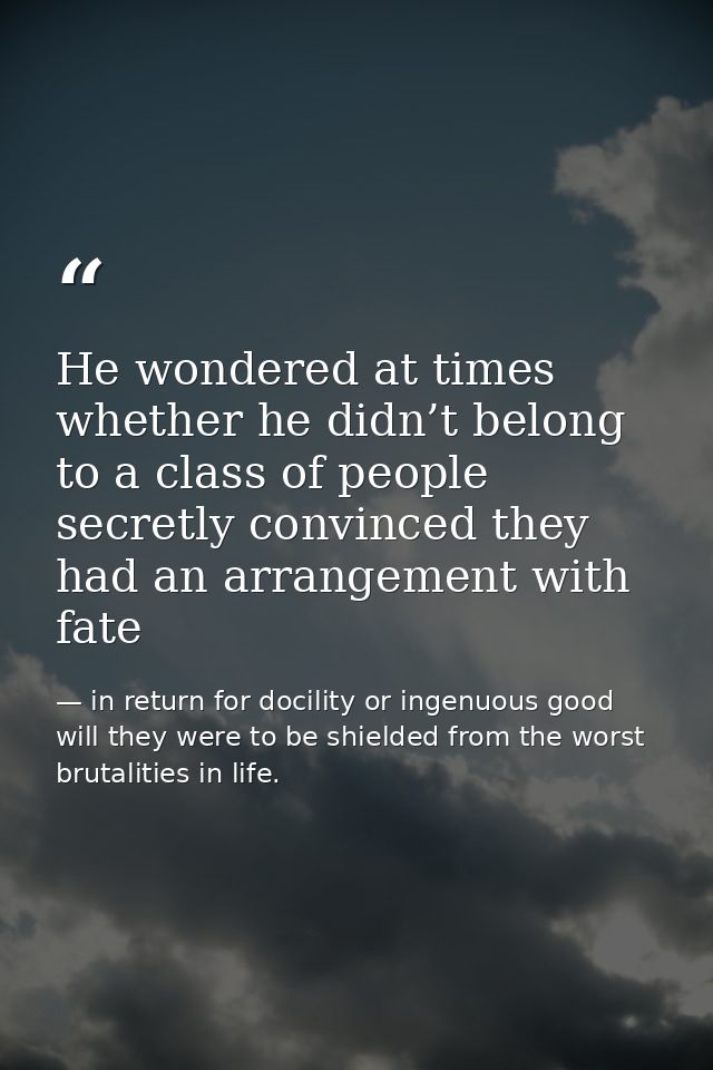He wondered at times whether he didn’t belong to a class of people secretly convinced they had an arrangement with fate — in return for docility or ingenuous good will they were to be shielded from the worst brutalities in life.