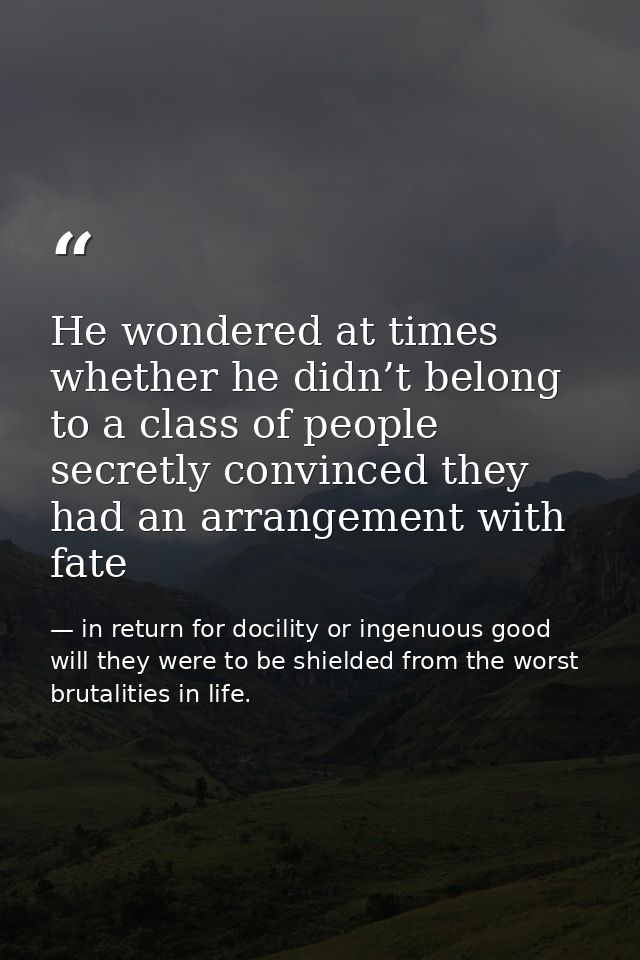 He wondered at times whether he didn’t belong to a class of people secretly convinced they had an arrangement with fate — in return for docility or ingenuous good will they were to be shielded from the worst brutalities in life.
