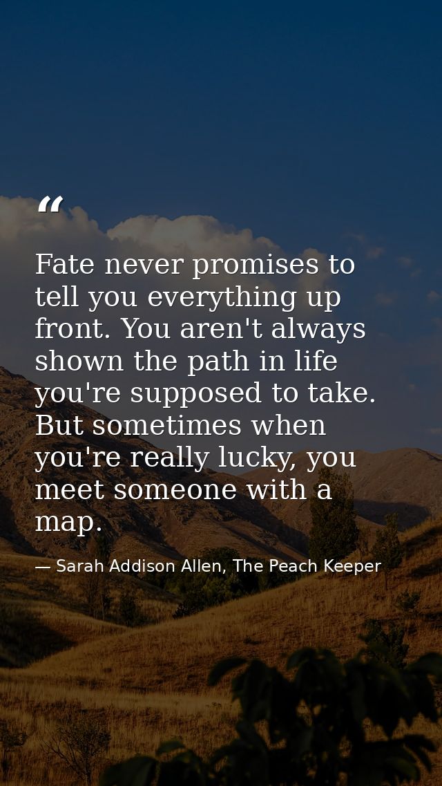 Fate never promises to tell you everything up front. You aren't always shown the path in life you're supposed to take. B — Sarah Addison Allen, The Peach Keeper