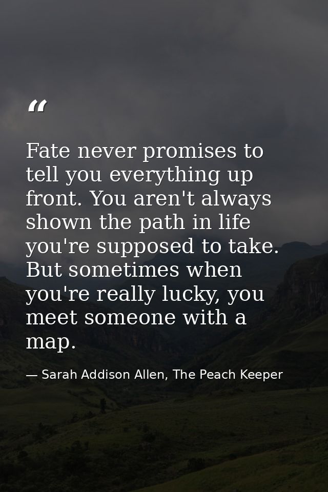 Fate never promises to tell you everything up front. You aren't always shown the path in life you're supposed to take. B — Sarah Addison Allen, The Peach Keeper
