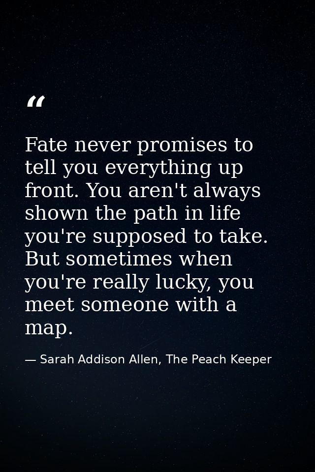 Fate never promises to tell you everything up front. You aren't always shown the path in life you're supposed to take. B — Sarah Addison Allen, The Peach Keeper