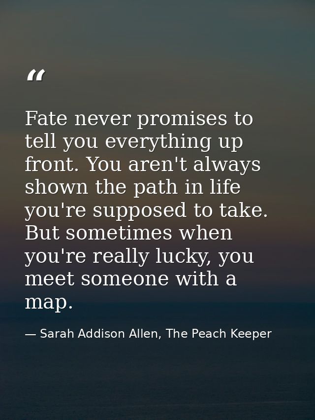 Fate never promises to tell you everything up front. You aren't always shown the path in life you're supposed to take. B — Sarah Addison Allen, The Peach Keeper