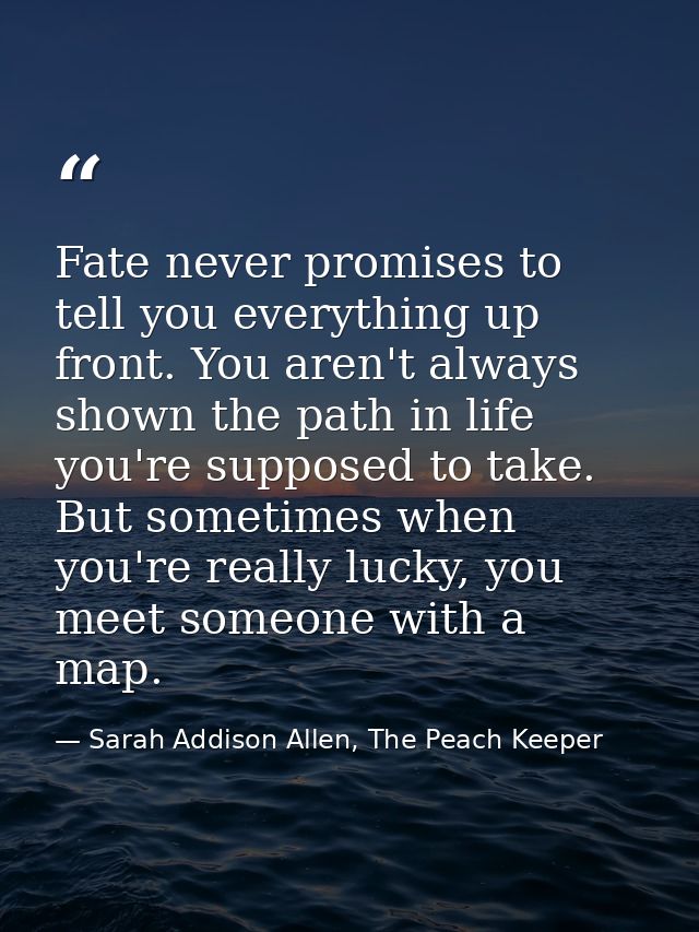 Fate never promises to tell you everything up front. You aren't always shown the path in life you're supposed to take. B — Sarah Addison Allen, The Peach Keeper