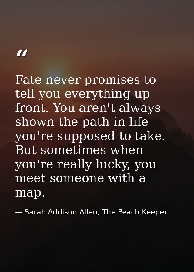 Fate never promises to tell you everything up front. You aren't always shown the path in life you're supposed to take. B — Sarah Addison Allen, The Peach Keeper