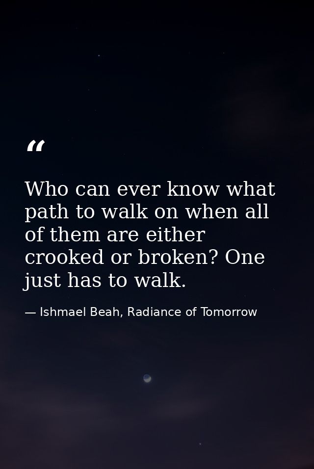 Who can ever know what path to walk on when all of them are either crooked or broken? One just has to walk. — Ishmael Beah, Radiance of Tomorrow