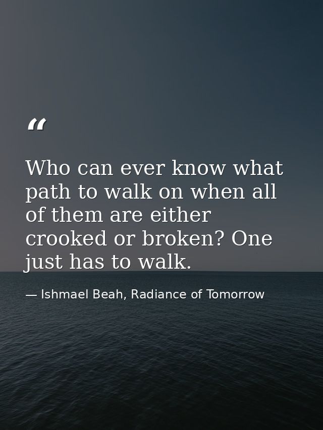 Who can ever know what path to walk on when all of them are either crooked or broken? One just has to walk. — Ishmael Beah, Radiance of Tomorrow