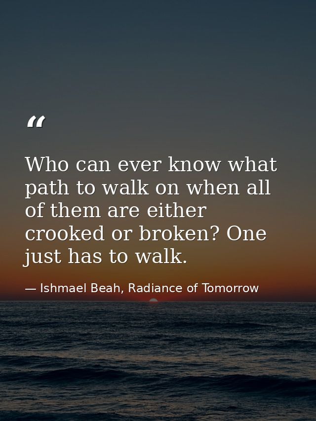 Who can ever know what path to walk on when all of them are either crooked or broken? One just has to walk. — Ishmael Beah, Radiance of Tomorrow