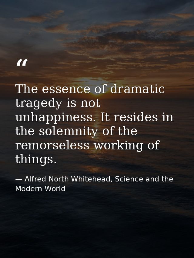 The essence of dramatic tragedy is not unhappiness. It resides in the solemnity of the remorseless working of things. — Alfred North Whitehead, Science and the Modern World