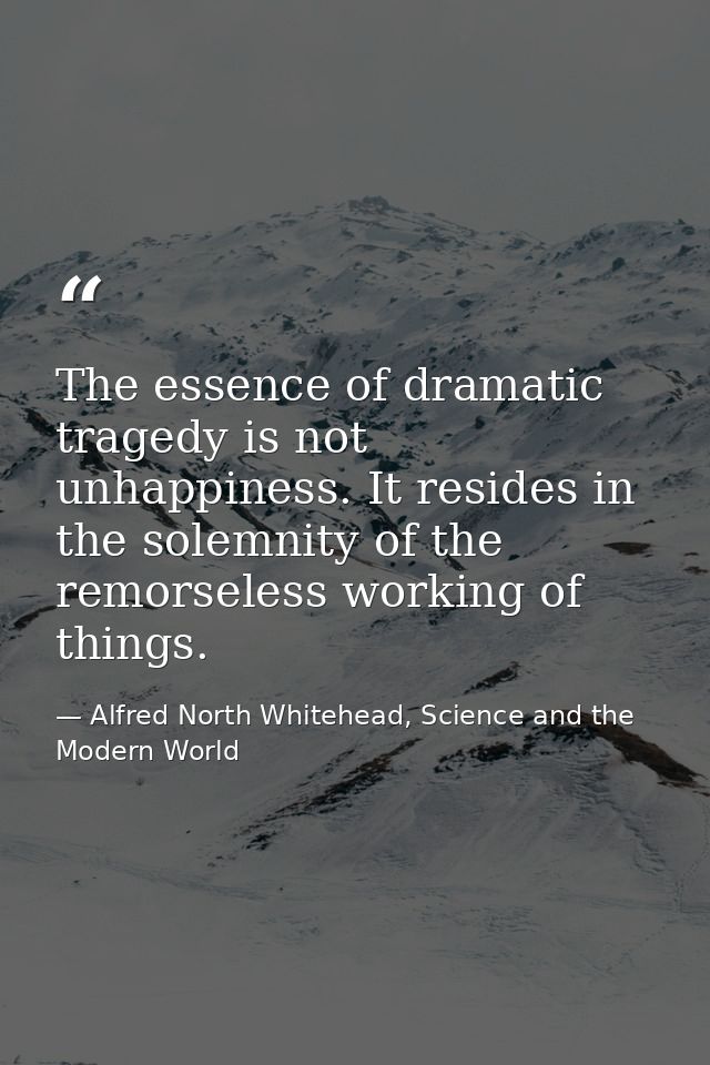 The essence of dramatic tragedy is not unhappiness. It resides in the solemnity of the remorseless working of things. — Alfred North Whitehead, Science and the Modern World